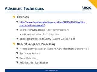 Advanced Techniques
     Payloads
       http://www.lucidimagination.com/blog/2009/08/05/getting‐
       started‐with‐payloads/
       DelimitedPayloadTokenFilter (better name?)
       • Add payloads inline:  foo|2.3 bar|5.4
       BoostingFunctionTermQuery (Lucene 2.9, Solr 1.4)
     Natural Language Processing
       Named Entity Extraction (OpenNLP, Stanford NER, Commercial)
       Sentiment Analysis
       Event Detection
       Relationship Identification

                                 Lucid Imagination, Inc.
 