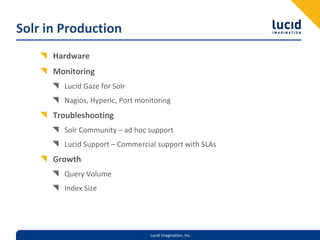 Solr in Production
      Hardware
      Monitoring
        Lucid Gaze for Solr
        Nagios, Hyperic, Port monitoring
      Troubleshooting
        Solr Community – ad hoc support
        Lucid Support – Commercial support with SLAs
      Growth
        Query Volume
        Index Size




                                 Lucid Imagination, Inc.
 