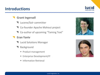 Introductions
      Grant Ingersoll
        Lucene/Solr committer
        Co‐founder Apache Mahout project
        Co‐author of upcoming “Taming Text”
      Eran Yaniv
        Lucid Solutions Manager
        Background
        • Product management
        • Enterprise Development/IT
        • Information Retrieval



                                  Lucid Imagination, Inc.
 