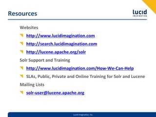 Resources
   Websites
      http://www.lucidimagination.com
      http://search.lucidimagination.com
      http://lucene.apache.org/solr
   Solr Support and Training
      http://www.lucidimagination.com/How‐We‐Can‐Help
      SLAs, Public, Private and Online Training for Solr and Lucene
   Mailing Lists
      solr‐user@lucene.apache.org



                               Lucid Imagination, Inc.
 