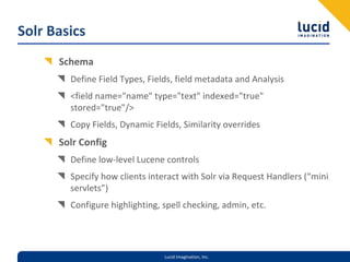 Solr Basics
      Schema
        Define Field Types, Fields, field metadata and Analysis
        <field name="name" type="text" indexed="true" 
        stored="true"/>
        Copy Fields, Dynamic Fields, Similarity overrides
      Solr Config
        Define low‐level Lucene controls
        Specify how clients interact with Solr via Request Handlers (“mini 
        servlets”)
        Configure highlighting, spell checking, admin, etc. 




                                Lucid Imagination, Inc.
 