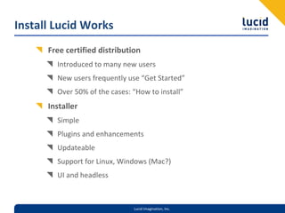Install Lucid Works
      Free certified distribution
        Introduced to many new users
        New users frequently use “Get Started”
        Over 50% of the cases: “How to install”
      Installer
        Simple
        Plugins and enhancements
        Updateable
        Support for Linux, Windows (Mac?)
        UI and headless



                               Lucid Imagination, Inc.
 
