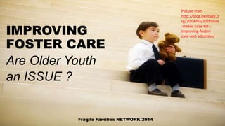 IMPROVING
FOSTER CARE
Are Older Youth
an ISSUE ?
Fragile Families NETWORK 2014
Picture from
http://blog.heritage.o
rg/2013/03/20/house
-makes-case-for-
improving-foster-
care-and-adoption/
 