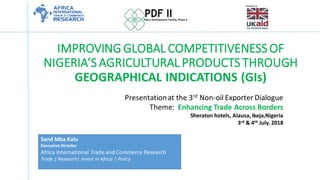 IMPROVINGGLOBAL COMPETITIVENESSOF
NIGERIA’SAGRICULTURAL PRODUCTSTHROUGH
GEOGRAPHICAL INDICATIONS (GIs)
Presentationat the 3rd Non-oil Exporter Dialogue
Theme: Enhancing Trade Across Borders
Sheraton hotels, Alausa, Ikeja,Nigeria
3rd & 4th July. 2018
Sand Mba Kalu
Executive Director
Africa International Trade and Commerce Research
Trade | Research| Invest in Africa | Policy
 