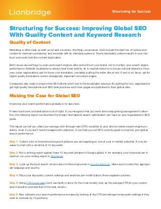 Structuring for Success
Structuring for Success: Improving Global SEO
With Quality Content and Keyword Research
Quality of Content
Marketing is often seen as both an art and a science. Anything you produce must include the right mix of culture and
context to maintain consistency and resonate with its intended audience. Poorly translated content results in user mis-
trust and could look like content duplication.
Both issues are red flags to users and search engines alike and will hurt your brand, not to mention your search engine
performance. Website localization is always best done best by an in-market resource to ensure cultural relevance. How-
ever, some organizations opt for lower cost translation, inevitably putting the entire site at risk. If cost is an issue, opt for
higher quality translations across strategically important conversion pages.
Companies also need to ensure their SEO efforts aren’t lost in the localization process. By pairing the two, organizations
get high quality translations and SEO best practices each time pages are published to their global sites.
Making the Case for Global SEO
Improving your search performance globally is no easy task.
It takes hard work and dedication to do it right. If you recognize that you need some help getting management’s atten-
tion, the following report can illustrate the impact international search optimization can have on your organization’s SEO
goals.
This report can tell you what your average click-through-rate (CTR) would be to your site for certain search engine po-
sitions. Even if you don’t need management’s attention, it can help you set KPI’s and site goals to improve your global
search performance.
Step 1: Collect a list of international keyword phrases you are targeting on one of your in-market websites. It may be
easier to start with a small list of 10 keywords.
Step 2: Run a ranking report against these 10 keyword phrases in Google global. If, for example, your keywords are in
German, run your ranking report in Google.de.
Step 3: Look up the local search volume data for these keywords in Google Adwords. Make sure to select the appropri-
ate language and country.
Step 4: Place your keywords, current rankings and searches per month data in three separate columns.
Step 5: Using CTR Curve data (we’ll use Optify’s since it’s the most recent), look up the average CTR for your current
search position and add that to the next column.
Step 6: Now estimate your search performance increase by looking at the CTR percentage for keyword rankings if they
were to increase by 10 positions.
 