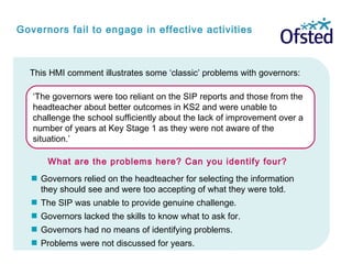 ‘The governors were too reliant on the SIP reports and those from the
headteacher about better outcomes in KS2 and were unable to
challenge the school sufficiently about the lack of improvement over a
number of years at Key Stage 1 as they were not aware of the
situation.’
 Governors relied on the headteacher for selecting the information
they should see and were too accepting of what they were told.
 The SIP was unable to provide genuine challenge.
 Governors lacked the skills to know what to ask for.
 Governors had no means of identifying problems.
 Problems were not discussed for years.
Governors fail to engage in effective activities
This HMI comment illustrates some ‘classic’ problems with governors:
What are the problems here? Can you identify four?
 