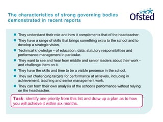 The characteristics of strong governing bodies
demonstrated in recent reports
 They understand their role and how it complements that of the headteacher.
 They have a range of skills that brings something extra to the school and to
develop a strategic vision.
 Technical knowledge – of education, data, statutory responsibilities and
performance management in particular.
 They want to see and hear from middle and senior leaders about their work -
and challenge them on it.
 They have the skills and time to be a visible presence in the school.
 They set challenging targets for performance at all levels, including in
achievement, teaching and senior management work.
 They can form their own analysis of the school’s performance without relying
on the headteacher.
Because of all these they are ‘exceptionally well informed’ about their school.
Task: identify one priority from this list and draw up a plan as to how
you will achieve it within six months.
 