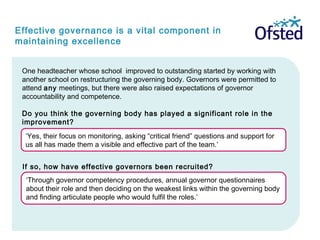 Effective governance is a vital component in
maintaining excellence
‘Through governor competency procedures, annual governor questionnaires
about their role and then deciding on the weakest links within the governing body
and finding articulate people who would fulfil the roles.’
One headteacher whose school improved to outstanding started by working with
another school on restructuring the governing body. Governors were permitted to
attend any meetings, but there were also raised expectations of governor
accountability and competence.
Do you think the governing body has played a significant role in the
improvement?
‘Yes, their focus on monitoring, asking “critical friend” questions and support for
us all has made them a visible and effective part of the team.’
If so, how have effective governors been recruited?
 