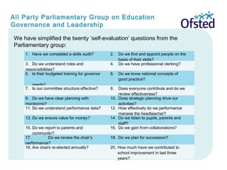 We have simplified the twenty ‘self-evaluation’ questions from the
Parliamentary group:
All Party Parliamentary Group on Education
Governance and Leadership
1. Have we completed a skills audit?   2. Do we find and appoint people on the
basis of their skills?
 
3. Do we understand roles and
responsibilities?
  4. Do we have professional clerking?
 
5. Is their budgeted training for governor
needs?
  6. Do we know national concepts of
good practice?  
7. Is our committee structure effective?   8. Does everyone contribute and do we
review effectiveness?
 
9. Do we have clear planning with
monitoring?
  10. Does strategic planning drive our
activities?
 
11. Do we understand performance data?   12. How effectively do we performance
manage the headteacher?
 
13. Do we ensure value for money?   14. Do we listen to pupils, parents and
staff?
 
15. Do we report to parents and
community?
  16. Do we gain from collaborations?
 
17. Do we review the chair’s
performance?
  18. Do we plan for succession?
 
19. Are chairs re-elected annually?   20. How much have we contributed to
school improvement in last three
years?
 
 