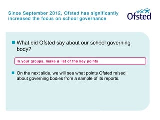 Since September 2012, Ofsted has significantly
increased the focus on school governance
What did Ofsted say about our school governing
body?
 On the next slide, we will see what points Ofsted raised
about governing bodies from a sample of its reports.
In your groups, make a list of the key points
 