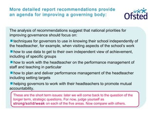 More detailed report recommendations provide
an agenda for improving a governing body:
The analysis of recommendations suggest that national priorities for
improving governance should focus on:
techniques for governors to use in knowing their school independently of
the headteacher, for example, when visiting aspects of the school’s work
how to use data to get to their own independent view of achievement,
including of specific groups
how to work with the headteacher on the performance management of
staff and teaching in particular
how to plan and deliver performance management of the headteacher
including setting targets
helping governors to work with their headteachers to promote mutual
accountability.
These are the short term issues: later we will come back to the question of the
longer term, strategic questions. For now, judge yourself as
strong/solid/weak on each of the five areas. Now compare with others.
 