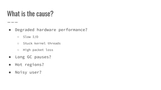 What is the cause?
● Degraded hardware performance?
○ Slow I/O
○ Stuck kernel threads
○ High packet loss
● Long GC pauses?
● Hot regions?
● Noisy user?
 