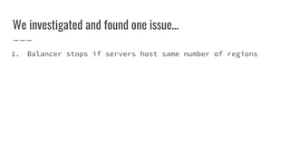 We investigated and found one issue...
1. Balancer stops if servers host same number of regions
 