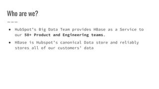 Who are we?
● HubSpot’s Big Data Team provides HBase as a Service to
our 50+ Product and Engineering teams.
● HBase is Hubspot’s canonical Data store and reliably
stores all of our customers’ data
 