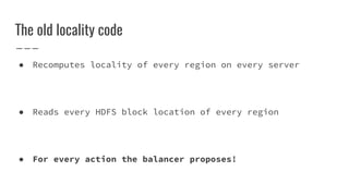 The old locality code
● Recomputes locality of every region on every server
● Reads every HDFS block location of every region
● For every action the balancer proposes!
 