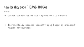 New locality code (HBASE-18164)
● Caches localities of all regions on all servers
● Incrementally updates locality cost based on proposed
region moves/swaps
 