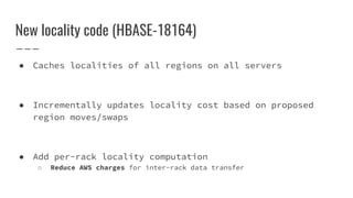 New locality code (HBASE-18164)
● Caches localities of all regions on all servers
● Incrementally updates locality cost based on proposed
region moves/swaps
● Add per-rack locality computation
○ Reduce AWS charges for inter-rack data transfer
 