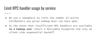 Limit RPC handler usage by service
● We use a semaphore to limit the number of active
CallRunners any given hadoop User can have open
● In the event that insufficient RPC handlers are available
to a hadoop user return a Retryable Exception and rely on
client side exponential backoff
 