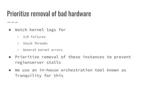 Prioritize removal of bad hardware
● Watch kernel logs for
○ I/O failures
○ Stuck Threads
○ General kernel errors
● Prioritize removal of these instances to prevent
regionserver stalls
● We use an in-house orchestration tool known as
Tranquility for this
 