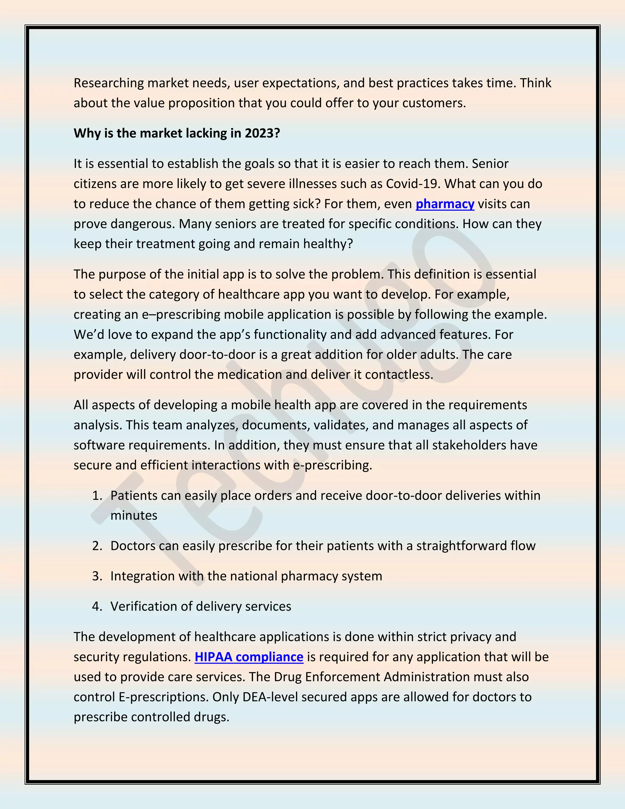 Researching market needs, user expectations, and best practices takes time. Think
about the value proposition that you could offer to your customers.
Why is the market lacking in 2023?
It is essential to establish the goals so that it is easier to reach them. Senior
citizens are more likely to get severe illnesses such as Covid-19. What can you do
to reduce the chance of them getting sick? For them, even pharmacy visits can
prove dangerous. Many seniors are treated for specific conditions. How can they
keep their treatment going and remain healthy?
The purpose of the initial app is to solve the problem. This definition is essential
to select the category of healthcare app you want to develop. For example,
creating an e–prescribing mobile application is possible by following the example.
We’d love to expand the app’s functionality and add advanced features. For
example, delivery door-to-door is a great addition for older adults. The care
provider will control the medication and deliver it contactless.
All aspects of developing a mobile health app are covered in the requirements
analysis. This team analyzes, documents, validates, and manages all aspects of
software requirements. In addition, they must ensure that all stakeholders have
secure and efficient interactions with e-prescribing.
1. Patients can easily place orders and receive door-to-door deliveries within
minutes
2. Doctors can easily prescribe for their patients with a straightforward flow
3. Integration with the national pharmacy system
4. Verification of delivery services
The development of healthcare applications is done within strict privacy and
security regulations. HIPAA compliance is required for any application that will be
used to provide care services. The Drug Enforcement Administration must also
control E-prescriptions. Only DEA-level secured apps are allowed for doctors to
prescribe controlled drugs.
 