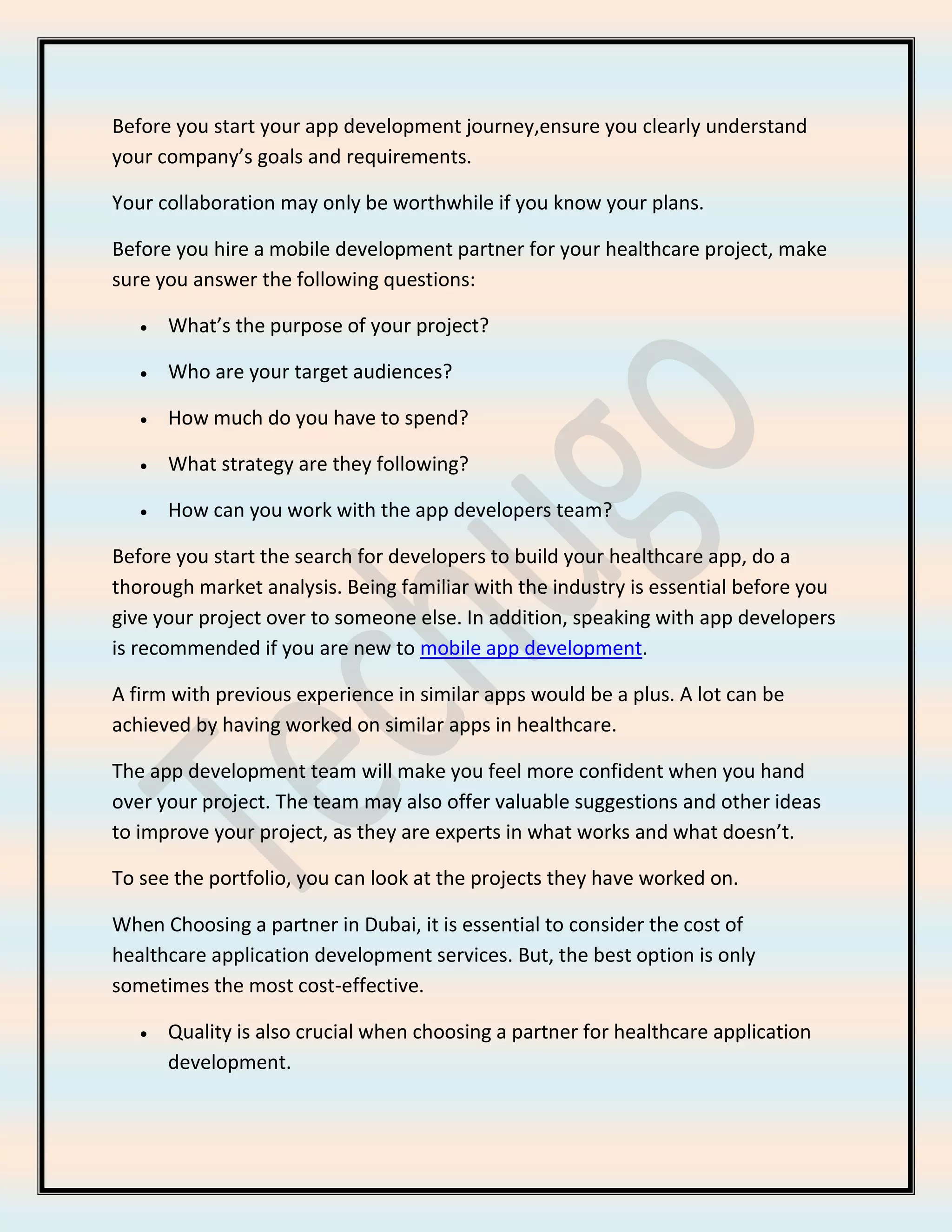 Before you start your app development journey,ensure you clearly understand
your company’s goals and requirements.
Your collaboration may only be worthwhile if you know your plans.
Before you hire a mobile development partner for your healthcare project, make
sure you answer the following questions:
• What’s the purpose of your project?
• Who are your target audiences?
• How much do you have to spend?
• What strategy are they following?
• How can you work with the app developers team?
Before you start the search for developers to build your healthcare app, do a
thorough market analysis. Being familiar with the industry is essential before you
give your project over to someone else. In addition, speaking with app developers
is recommended if you are new to mobile app development.
A firm with previous experience in similar apps would be a plus. A lot can be
achieved by having worked on similar apps in healthcare.
The app development team will make you feel more confident when you hand
over your project. The team may also offer valuable suggestions and other ideas
to improve your project, as they are experts in what works and what doesn’t.
To see the portfolio, you can look at the projects they have worked on.
When Choosing a partner in Dubai, it is essential to consider the cost of
healthcare application development services. But, the best option is only
sometimes the most cost-effective.
• Quality is also crucial when choosing a partner for healthcare application
development.
 