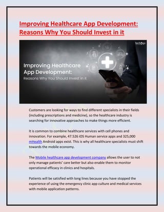 Improving Healthcare App Development:
Reasons Why You Should Invest in it
Customers are looking for ways to find different specialists in their fields
(including prescriptions and medicine), so the healthcare industry is
searching for innovative approaches to make things more efficient.
It is common to combine healthcare services with cell phones and
innovation. For example, 47.526 iOS Human service apps and 325,000
mHealth Android apps exist. This is why all healthcare specialists must shift
towards the mobile economy.
The Mobile healthcare app development company allows the user to not
only manage patients’ care better but also enable them to monitor
operational efficacy in clinics and hospitals.
Patients will be satisfied with long lines because you have stopped the
experience of using the emergency clinic app culture and medical services
with mobile application patterns.
 