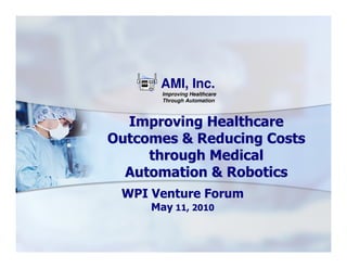 AMI, Inc.
       Improving Healthcare
       Through Automation



  Improving Healthcare
Outcomes & Reducing Costs
     through Medical
  Automation & Robotics
 WPI Venture Forum
     May 11, 2010
 