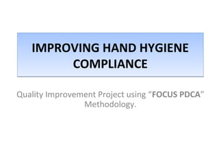 IMPROVING HAND HYGIENE 
COMPLIANCE 
Quality Improvement Project using “FOCUS PDCA” 
Methodology. 
 