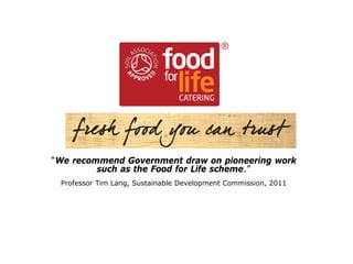 Food for Life Catering Mark
Good food you can trust
“We recommend Government draw on pioneering work
such as the Food for Life scheme.”
Professor Tim Lang, Sustainable Development Commission, 2011
 