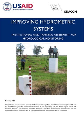 IMPROVING HYDROMETRIC SYSTEMS 
INSTITUTIONAL AND TRAINING ASSESSMENT FOR HYDROLOGICAL MONITORING 
February 2005 
This publication was produced for review by the Permanent Okavango River Basin Water Commission (OKACOM) and the United States Agency for International Development. It was prepared by ARD, Inc. Private Bag 351 Unit # 469 Gaborone, Botswana. The information provided in this report is not official U.S Government information and does not represent the views or positions of the U.S. Agency for International Development or the U.S. Government. 
 