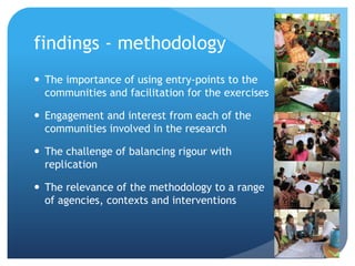 findings - methodology
 The importance of using entry-points to the
communities and facilitation for the exercises
 Engagement and interest from each of the
communities involved in the research
 The challenge of balancing rigour with
replication
 The relevance of the methodology to a range
of agencies, contexts and interventions
 