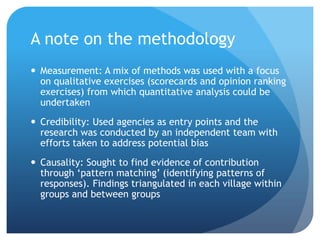 A note on the methodology
 Measurement: A mix of methods was used with a focus
on qualitative exercises (scorecards and opinion ranking
exercises) from which quantitative analysis could be
undertaken
 Credibility: Used agencies as entry points and the
research was conducted by an independent team with
efforts taken to address potential bias
 Causality: Sought to find evidence of contribution
through ‘pattern matching’ (identifying patterns of
responses). Findings triangulated in each village within
groups and between groups
 
