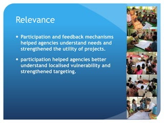 Relevance
 Participation and feedback mechanisms
helped agencies understand needs and
strengthened the utility of projects.
 participation helped agencies better
understand localised vulnerability and
strengthened targeting.
 