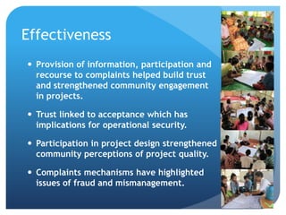 Effectiveness
 Provision of information, participation and
recourse to complaints helped build trust
and strengthened community engagement
in projects.
 Trust linked to acceptance which has
implications for operational security.
 Participation in project design strengthened
community perceptions of project quality.
 Complaints mechanisms have highlighted
issues of fraud and mismanagement.
 