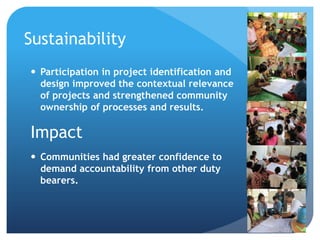 Sustainability
 Participation in project identification and
design improved the contextual relevance
of projects and strengthened community
ownership of processes and results.
Impact
 Communities had greater confidence to
demand accountability from other duty
bearers.
 