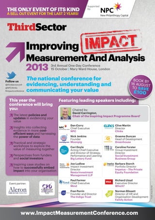 3rd Annual One-Day Conference
15 October | Mary Ward House, London
Improving
MeasurementAndAnalysis
2013
www.ImpactMeasurementConference.com
Supported
by:
The national conference for
evidencing, understanding and
communicating your value
Theonlyeventofitskind
A sell out event FOR the last 2 years!
This year the
conference will bring
you:
	 The latest policies and 		
	updates in evidencing your 		
	value
	 Insights into collecting
	 evidence in more cost-		
	 efficient ways and harnessing 	
	the power of data
	 Practical and strategic
	 workshops to explore the 		
	 value of measuring together
	 Perspectives from funders 		
	and social investors
	 Inspiring case studies on 		
	 how to successfully embed 		
	impact into your organisation
Featuring leading speakers including:
BOOK BY
16 AUGUST
TO SAVE
£100
Clive Martin
Director
Clinks
Graeme Duncan
Head of Development
Greenhouse
Caroline Forster
Group Investment
Director
Social Investment
Business Group
Barbara Storch
Portfolio Director
Impetus – The Private
Equity Foundation
Richard Lloyd
Executive Director
Which?
Norman Blissett
Director of HR and
Organisation Development
Family Action
*Credit:FergusBurnett
impact
Chaired by:
David Carrington,
Chair of the Inspiring Impact Programme Board*
Follow us
@thirdsectorconf
@NPCthinks
#impactconference
Dan Corry
Chief Executive
NPC
Nick Jenkins
Founder
Moonpig
Ceri Doyle
Acting Chief Executive
and Director of Strategy,
Performance and Learning
Big Lottery Fund
Joe Ludlow
Impact Investment
Director
Nesta Investment
Management LLP
Paul Farmer
Chief Executive
Mind
Fran Perrin
Founder and Director
The Indigo Trust
Event partner:
 