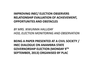 IMPROVING INEC/ ELECTION OBSERVERS
RELATIONSHIP EVALUATION OF ACHIEVEMENT,
OPPORTUNITES AND OBSTACLES
BY MRS. IKWUNMA HALLIDAY
HOD, ELECTION MONITORING AND OBSERVATION
BEING A PAPER PRESENTED AT A CIVIL SOCIETY /
INEC DIALOGUE ON ANAMBRA STATE
GOVERNORSHIP ELECTION (MONDAY 9TH
SEPTEMBER, 2013) ORGANISED BY PLAC

 