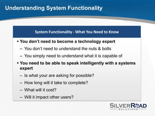 Understanding System Functionality



             System Functionality - What You Need to Know

     You don’t need to become a technology expert
     – You don’t need to understand the nuts & bolts
     – You simply need to understand what it is capable of
     You need to be able to speak intelligently with a systems
      expert
     – Is what your are asking for possible?
     – How long will it take to complete?
     – What will it cost?
     – Will it impact other users?
 