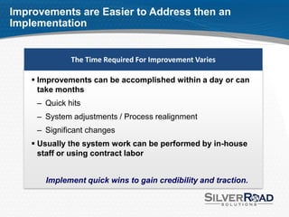 Improvements are Easier to Address then an
Implementation


              The Time Required For Improvement Varies

     Improvements can be accomplished within a day or can
      take months
     – Quick hits
     – System adjustments / Process realignment
     – Significant changes
     Usually the system work can be performed by in-house
      staff or using contract labor


       Implement quick wins to gain credibility and traction.
 
