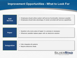Improvement Opportunities - What to Look For



               Employees should utilize system self-service functionality whenever possible
  Self
               Employees should take advantage of vendor provided self-service capabilities
 Service




               Question why every piece of paper in a process is necessary
  Paper        Wherever possible replace paper with an electronic solution




               Fully integrate all systems
Integration
               Require electronic feeds
 