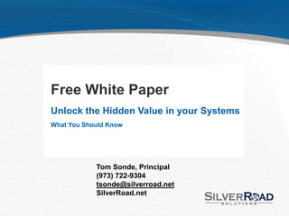 Free White Paper
Unlock the Hidden Value in your Systems
What You Should Know




            Tom Sonde, Principal
            (973) 722-9304
            tsonde@silverroad.net
            SilverRoad.net
 