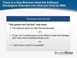 There is a Gap Between what the Software
Developers Intended and what you End Up With



                       “The System Can’t do That”

    “The system can’t do that” may mean:
      The software does not offer that functionality
                                     - or -
      “It can, but it would require some effort to make the changes
       and I have more important things to do”
                                     - or -
      “I don’t have a clue if it’s possible”
 