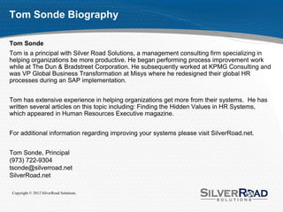 Tom Sonde Biography

Tom Sonde
Tom is a principal with Silver Road Solutions, a management consulting firm specializing in
helping organizations be more productive. He began performing process improvement work
while at The Dun & Bradstreet Corporation. He subsequently worked at KPMG Consulting and
was VP Global Business Transformation at Misys where he redesigned their global HR
processes during an SAP implementation.


Tom has extensive experience in helping organizations get more from their systems. He has
written several articles on this topic including: Finding the Hidden Values in HR Systems,
which appeared in Human Resources Executive magazine.


For additional information regarding improving your systems please visit SilverRoad.net.


Tom Sonde, Principal
(973) 722-9304
tsonde@silverroad.net
SilverRoad.net

 Copyright © 2012 SilverRoad Solutions.
 