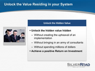 Unlock the Value Residing in your System




                         Unlock the Hidden Value

               Unlock the hidden value hidden
               – Without creating the upheaval of an
                 implementation
               – Without bringing in an army of consultants
               – Without spending millions of dollars
               Achieve a positive Return on Investment
 