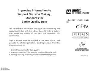 Improving Information to Support Decision Making:  Standards for  Better Quality Data The key to better information to support decision making and accountability lies with the actions taken to foster a culture that values the quality of the data that underpins this information.  Such a culture must be adopted at the very top of, and pervade, the whole organisation.  Use the principles defined in these standards, to: • define the priorities for data quality; • assess arrangements for securing good quality data; and • develop working practices which deliver these objectives [Nov 2007] 