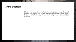 Introduction
Effective interpersonal communication is vital in personal and professional
contexts. This presentation focuses on essential techniques such as active
listening and body language that can significantly improve communication
outcomes.
 
