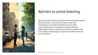 Barriers to active listening
Barriers to active listening include environmental distractions,
personal biases, and emotional states. Noise and
interruptions can hinder the listener's focus, while
preconceived notions may lead to selective hearing.
Additionally, stress or emotional turmoil can interfere with
one's ability to fully engage, impacting the effectiveness of
communication.
 