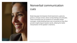 Nonverbal communication
cues
Body language encompasses facial expressions, gestures,
posture, and eye contact, which convey feelings and attitudes.
These nonverbal cues can reinforce or contradict verbal
messages. Understanding these cues is essential as they often
provide insights beyond spoken words, allowing for better
interpretation of the speaker's intentions.
 