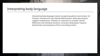 Interpreting body language
Interpreting body language involves recognizing patterns and context. For
instance, crossed arms may indicate defensiveness, while open posture
suggests receptiveness. However, it's important to consider cultural
differences and individual variations. Accurate interpretation requires
attentiveness and awareness of the surrounding context.
 