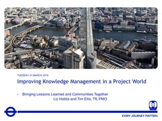 1
Improving Knowledge Management in a Project World
- Bringing Lessons Learned and Communities Together
Liz Hobbs and Tim Ellis, TfL PMO
TUESDAY 01 MARCH 2016
 